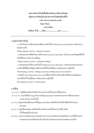 แผนการจัดการเรี ยนรู้ เพือพัฒนาทักษะการฟังภาษาอังกฤษ
่
กลุ่มสาระการเรียนรู้ ภาษาต่ างประเทศ ชั้ นมัธยมศึกษาปี ที่ 1
Unit: Travel around the world
Topic: Places
เวลา 2 ชั่วโมง
วันทีสอน วันที่ .........เดือน............................ พ.ศ. .................
่

1. จุดประสงค์ การเรี ยนรู้
1.1 นักเรี ยนสามารถฟังบทสนทนาเพื่อความเข้าใจเรื่ อง Which city do you like better? แล้วสามารถ
ตอบคาถามได้
(While-listening, Activity1: Montreal or Ottawa)
1.2 ฟังบทสนทนาเพื่อจับใจความเรื่ อง Which city do you like better? แล้วสามารถบอกข้อมูลที่ฟังได้
โดยใช้ทกษะการคิดรวบรวมข้อมูล
ั
(While-listening, Activity 2: Information filling)
1.3 ฟังบทสนทนาเพื่อความเข้าใจเรื่ อง Which city do you like better? แล้วสามารถแต่งบทสนทนา
ตามเรื่ องที่ได้ฟังโดยใช้รูปภาพที่กาหนดให้ได้ โดยใช้ทกษะการคิดและนาความรู้ไปใช้
ั
(Post-listening, Activity 1: Making conversation: Which city do you like better?)
1.4 ฟังเรื่ อง Top 10 best cities in the world เพื่อความเข้าใจ อภิปรายพร้อมทั้งเขียนบอกข้อมูลของ
สถานที่น้ นได้ โดยใช้ทกษะการคิดและนาความรู้ไปใช้
ั
ั
(Post-listening, Activity 2: The best place)
2. ตัวชี้วด
ั
ต.1.1 ม. 1/1 ปฏิบติตามคาสัง คาขอร้อง คาแนะนาและคาชี้แจงง่ายๆ ที่ฟังและอ่าน
ั
่
ต.1.1 ม. 1/4 ระบุหวข้อเรื่ อง (topic)ใจความสาคัญ (main idea) และตอบคาถามจากการฟังและอ่านบท
ั
สนทนา นิทาน และเรื่ องสั้น
ต.1.2 ม.1/4 พูดและเขียนเพื่อขอและให้ขอมูล และแสดงความคิดเห็นเกี่ยวกับเรื่ องที่ฟังหรื ออ่านอย่าง
้
เหมาะสม
ต.1.3 ม. 1/3 พูด/เขียนแสดงความคิดเห็นเกี่ยวกับกิจกรรมหรื อเรื่ องต่างๆใกล้ตว พร้อม
ั
ทั้งให้เหตุผลสั้นๆประกอบ
ต.2.2 ม.1/1 บอกความเหมือนและความแตกต่างระหว่างการออกเสี ยงประโยคชนิดต่างๆ การใช้เครื่ องหมาย
วรรคตอนและการลาดับคาตามโครงสร้างประโยคของภาษาต่างประเทศและภาษาไทย

 