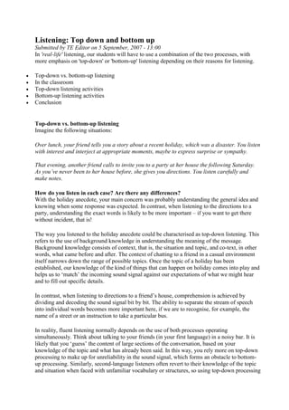 Listening: Top down and bottom up
Submitted by TE Editor on 5 September, 2007 - 13:00
In 'real-life' listening, our students will have to use a combination of the two processes, with
more emphasis on 'top-down' or 'bottom-up' listening depending on their reasons for listening.






Top-down vs. bottom-up listening
In the classroom
Top-down listening activities
Bottom-up listening activities
Conclusion

Top-down vs. bottom-up listening
Imagine the following situations:
Over lunch, your friend tells you a story about a recent holiday, which was a disaster. You listen
with interest and interject at appropriate moments, maybe to express surprise or sympathy.
That evening, another friend calls to invite you to a party at her house the following Saturday.
As you’ve never been to her house before, she gives you directions. You listen carefully and
make notes.
How do you listen in each case? Are there any differences?
With the holiday anecdote, your main concern was probably understanding the general idea and
knowing when some response was expected. In contrast, when listening to the directions to a
party, understanding the exact words is likely to be more important – if you want to get there
without incident, that is!
The way you listened to the holiday anecdote could be characterised as top-down listening. This
refers to the use of background knowledge in understanding the meaning of the message.
Background knowledge consists of context, that is, the situation and topic, and co-text, in other
words, what came before and after. The context of chatting to a friend in a casual environment
itself narrows down the range of possible topics. Once the topic of a holiday has been
established, our knowledge of the kind of things that can happen on holiday comes into play and
helps us to ‘match’ the incoming sound signal against our expectations of what we might hear
and to fill out specific details.
In contrast, when listening to directions to a friend’s house, comprehension is achieved by
dividing and decoding the sound signal bit by bit. The ability to separate the stream of speech
into individual words becomes more important here, if we are to recognise, for example, the
name of a street or an instruction to take a particular bus.
In reality, fluent listening normally depends on the use of both processes operating
simultaneously. Think about talking to your friends (in your first language) in a noisy bar. It is
likely that you ‘guess’ the content of large sections of the conversation, based on your
knowledge of the topic and what has already been said. In this way, you rely more on top-down
processing to make up for unreliability in the sound signal, which forms an obstacle to bottomup processing. Similarly, second-language listeners often revert to their knowledge of the topic
and situation when faced with unfamiliar vocabulary or structures, so using top-down processing

 