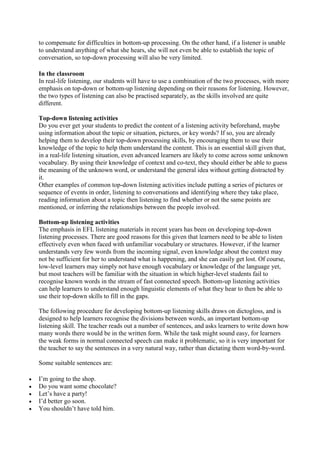to compensate for difficulties in bottom-up processing. On the other hand, if a listener is unable
to understand anything of what she hears, she will not even be able to establish the topic of
conversation, so top-down processing will also be very limited.
In the classroom
In real-life listening, our students will have to use a combination of the two processes, with more
emphasis on top-down or bottom-up listening depending on their reasons for listening. However,
the two types of listening can also be practised separately, as the skills involved are quite
different.
Top-down listening activities
Do you ever get your students to predict the content of a listening activity beforehand, maybe
using information about the topic or situation, pictures, or key words? If so, you are already
helping them to develop their top-down processing skills, by encouraging them to use their
knowledge of the topic to help them understand the content. This is an essential skill given that,
in a real-life listening situation, even advanced learners are likely to come across some unknown
vocabulary. By using their knowledge of context and co-text, they should either be able to guess
the meaning of the unknown word, or understand the general idea without getting distracted by
it.
Other examples of common top-down listening activities include putting a series of pictures or
sequence of events in order, listening to conversations and identifying where they take place,
reading information about a topic then listening to find whether or not the same points are
mentioned, or inferring the relationships between the people involved.
Bottom-up listening activities
The emphasis in EFL listening materials in recent years has been on developing top-down
listening processes. There are good reasons for this given that learners need to be able to listen
effectively even when faced with unfamiliar vocabulary or structures. However, if the learner
understands very few words from the incoming signal, even knowledge about the context may
not be sufficient for her to understand what is happening, and she can easily get lost. Of course,
low-level learners may simply not have enough vocabulary or knowledge of the language yet,
but most teachers will be familiar with the situation in which higher-level students fail to
recognise known words in the stream of fast connected speech. Bottom-up listening activities
can help learners to understand enough linguistic elements of what they hear to then be able to
use their top-down skills to fill in the gaps.
The following procedure for developing bottom-up listening skills draws on dictogloss, and is
designed to help learners recognise the divisions between words, an important bottom-up
listening skill. The teacher reads out a number of sentences, and asks learners to write down how
many words there would be in the written form. While the task might sound easy, for learners
the weak forms in normal connected speech can make it problematic, so it is very important for
the teacher to say the sentences in a very natural way, rather than dictating them word-by-word.
Some suitable sentences are:






I’m going to the shop.
Do you want some chocolate?
Let’s have a party!
I’d better go soon.
You shouldn’t have told him.

 