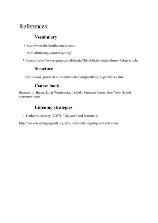 References:
Vocabulary
- http://www.thefreedictionary.com/
- http://dictionary.cambridge.org/
* Picture- https://www.google.co.th/imghp?hl=th&tab=wi&authuser=0&q=article

Structure
- http://www.grammar.cl/Intermediate/Comparatives_Superlatives.htm

Course book
Richards, J., Bycina, D., & Wisniewska, I. (2005). Person to Person. New York: Oxford
University Press.

Listening strategies
- Catherine Morley (2007). Top down and bottom up
http://www.teachingenglish.org.uk/articles/listening-top-down-bottom

 