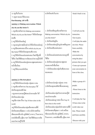 6. ครู เก็บใบงาน
7. ครู ตรวจและให้คะแนน
Post-listening (45 นาที)
Activity 1: (Making conversation: Which
city do you like better?)
1. ครู อธิ บายกิจกรรม Making conversation:
Which city do you like better? ให้นกเรี ยนทุก
ั
คนฟัง
2. ครู ให้นกเรี ยนจับคู่
ั
3. ครู แจกรู ปภาพเมืองต่างๆให้นกเรี ยนแต่ละคู่
ั
4. ครู เปิ ดบทสนทนาเรื่ อง which city do you
like better?ให้นกเรี ยนทุกคนฟัง1รอบ
ั
5. ครู ให้นกเรี ยนแต่งบทสนทนาโดยใช้รูปที่
ั
ได้รับ โดยใช้ทกษะการคิดและนาความรู้ไปใช้
ั
6. ครู ให้นกเรี ยนแต่ละคู่ออกมาพูดบทสนทนา
ั
หน้าชั้นเรี ยน
7. ครู ให้คะแนนนักเรี ยน

Activity 2: (The best place)
1. ครู ให้นกเรี ยนแบ่งกลุ่ม กลุ่มละ 4 คน
ั
2. ครู อธิ บายกิจกรรม The best place ให้
นักเรี ยนทุกคนฟังโดย
- ครู แจกกระดาษบรู๊ ฟและปากกาเมจิก ให้
นักเรี ยนแต่ละกลุ่ม
-ครู เปิ ด VDO เรื่ อง Top 10 best cities in the
world
-ครู ให้นกเรี ยนแต่ละกลุ่มเลือกสถานที่ที่
ั
นักเรี ยนชอบที่สุดมา 1 แห่ง อภิปรายพร้อม
เขียนบอกเกี่ยวกับ ภูมิทศน์, อาหาร, ร้านอาหาร,
ั
แหล่งช็อปปิ้ ง, ผูคน ฯลฯ โดยใช้ทกษะการคิด
้
ั
และนาความรู้ไปใช้

6.นักเรี ยนส่ งใบงาน

-Send it back to me.

1. นักเรี ยนฟังครู อธิ บายกิจกรรม
Making conversation: Which city do
you like better?
ั
2. นักเรี ยนจับคู่กน
3. นักเรี ยนแต่ละคู่รับรู ปภาพที่ครู แจก
4. นักเรี ยนฟังบทสนทนา

-I will tell you the
instruction.
-Get in pairs.
-I will play the audio
one time. Please
listen carefully.
-Make the
conversation by
using the place
pictures that you got.
-Come up to present
your conversation in
front of the class.

5. นักเรี ยนแต่งบทสนทนาตามรู ปที่
ได้รับ
6. นักเรี ยนแต่ละคู่ออกมาพูดบท
สนทนาหน้าชั้นเรี ยน
7. นักเรี ยนแต่ละกลุ่มรับฟังคะแนน
ของตนเอง

1.นักเรี ยนแบ่งกลุ่ม กลุ่มละ 4 คน
2.นักเรี ยนทุกคนฟังคาชี้ แจงของครู

-Make a group of 4
people.
–Please listen to the

-นักเรี ยนแต่ละกลุ่มรับกระดาษบรู๊ ฟ
และปากกาเมจิก
-นักเรี ยนแต่ละดู VDO เรื่ อง Top 10
best cities in the world
-นักเรี ยนแต่ละกลุ่มอภิปรายสถานที่ที่
นักเรี ยนชอบที่สุดมา 1 แห่ง พร้อม
เขียนบอกเกี่ยวกับ ภูมิทศน์, อาหาร,
ั
ร้านอาหาร, แหล่งช็อปปิ้ ง, ผูคน ฯลฯ
้

instruction.
-I will play the Top
10 best cities in the
world video one
time. Please watch
and listen carefully.
-Discuss with your

 