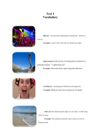 Text 1
Vocabulary

club (n.) an association dedicated to a particular interest or
activity
Example: I went to the club with my friends last night.

sight-seeing (n.) the activity of visiting places of interest in a
particular location: "a sightseeing tour"
Example: Ottawa has better sight-seeing than Montreal.

exciting (n.) causing great enthusiasm and eagerness
Example: Montreal is the most exciting city in Canada.

shore (n.) the land along the edge of a sea, lake, or other large
body of water
Example: We walked around the shore when we went to
Pattaya beach.

 