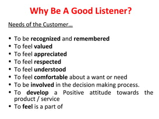 Why Be A Good Listener? 
Needs of the Customer… 
• To be recognized and remembered 
• To feel valued 
• To feel appreciated 
• To feel respected 
• To feel understood 
• To feel comfortable about a want or need 
• To be involved in the decision making process. 
• To develop a Positive attitude towards the 
product / service 
• To feel is a part of 
 