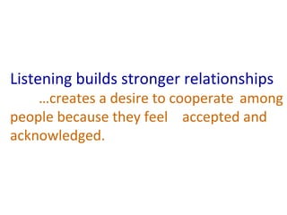 Listening builds stronger relationships 
…creates a desire to cooperate among 
people because they feel accepted and 
acknowledged. 
 