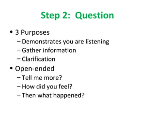 Step 2: Question 
• 3 Purposes 
– Demonstrates you are listening 
– Gather information 
– Clarification 
• Open-ended 
– Tell me more? 
– How did you feel? 
– Then what happened? 
 