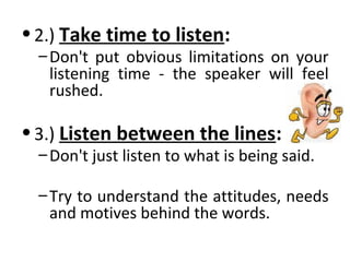 •2.) Take time to listen: 
–Don't put obvious limitations on your 
listening time - the speaker will feel 
rushed. 
•3.) Listen between the lines: 
–Don't just listen to what is being said. 
– Try to understand the attitudes, needs 
and motives behind the words. 
 