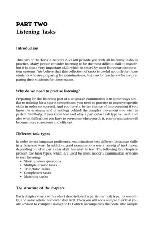 PPAARRTT TTWWOO
Listening Tasks
Introduction
This part of the book (Chapters 3–7) will provide you with 48 listening tasks to
practice. Many people consider listening to be the most difficult skill to master,
but it is also a very important skill, which is tested by most European examina-
tion systems. We believe that this collection of tasks is useful not only for those
students who are preparing for examinations, but also for teachers who are pre-
paring their students for these exams.
Why do we need to practise listening?
Preparing for the listening part of a language examination is in some ways sim-
ilar to training for a sports competition: you need to practise to improve specific
skills in order to succeed. And you have a better chance of improvement if you
know the anatomy and physiology behind the complex movement you wish to
perfect. Similarly, if you know how and why a particular task type is used, and
also what difficulties you have to overcome when you do it, your preparation will
become more conscious and efficient.
Different task types
In order to test language proficiency, examinations test different language skills
in a balanced way. In addition, good examinations use a variety of task types,
depending on what particular skill they wish to test. The following five chapters
present five task types, which are used by most modern examination systems
to test listening:
• Short-answer questions
• Multiple-choice tasks
• True/false tasks
• Completion tasks
• Matching tasks
The structure of the chapters
Each chapter starts with a short description of a particular task type, its usabili-
ty, and some advice on how to do it well. Then you will see a sample task that you
are advised to complete using the CD which accompanies the book. The sample
 