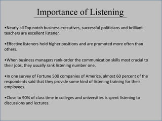 Importance of Listening
•Nearly all Top notch business executives, successful politicians and brilliant
teachers are excellent listener.
•Effective listeners hold higher positions and are promoted more often than
others.
•When business managers rank-order the communication skills most crucial to
their jobs, they usually rank listening number one.
•In one survey of Fortune 500 companies of America, almost 60 percent of the
respondents said that they provide some kind of listening training for their
employees.
•Close to 90% of class time in colleges and universities is spent listening to
discussions and lectures.
 
