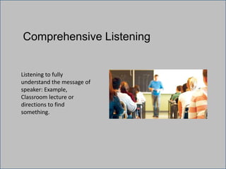 Comprehensive Listening
Listening to fully
understand the message of
speaker: Example,
Classroom lecture or
directions to find
something.
 