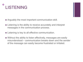 +
LISTENING
 Arguably the most important communication skill.
 Listening is the ability to receive accurately and interpret
messages in the communication process.
 Listening is key to all effective communication.
 Without the ability to listen effectively, messages are easily
misunderstood – communication breaks down and the sender
of the message can easily become frustrated or irritated.
 