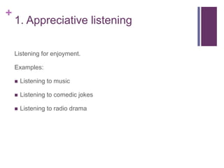 +
1. Appreciative listening
Listening for enjoyment.
Examples:
 Listening to music
 Listening to comedic jokes
 Listening to radio drama
 