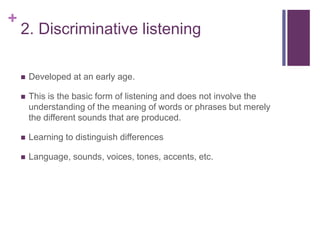 +
2. Discriminative listening
 Developed at an early age.
 This is the basic form of listening and does not involve the
understanding of the meaning of words or phrases but merely
the different sounds that are produced.
 Learning to distinguish differences
 Language, sounds, voices, tones, accents, etc.
 