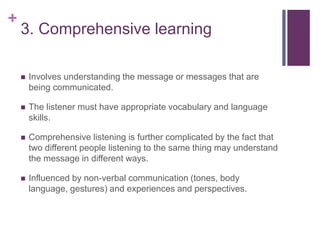 +
3. Comprehensive learning
 Involves understanding the message or messages that are
being communicated.
 The listener must have appropriate vocabulary and language
skills.
 Comprehensive listening is further complicated by the fact that
two different people listening to the same thing may understand
the message in different ways.
 Influenced by non-verbal communication (tones, body
language, gestures) and experiences and perspectives.
 