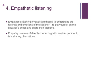 +
4. Empathetic listening
 Empathetic listening involves attempting to understand the
feelings and emotions of the speaker – to put yourself on the
speaker’s shoes and share their thoughts.
 Empathy is a way of deeply connecting with another person. It
is a sharing of emotions.
 