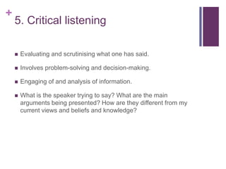 +
5. Critical listening
 Evaluating and scrutinising what one has said.
 Involves problem-solving and decision-making.
 Engaging of and analysis of information.
 What is the speaker trying to say? What are the main
arguments being presented? How are they different from my
current views and beliefs and knowledge?
 