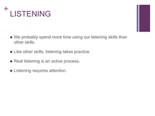 +
LISTENING
 We probably spend more time using our listening skills than
other skills.
 Like other skills, listening takes practice.
 Real listening is an active process.
 Listening requires attention.
 