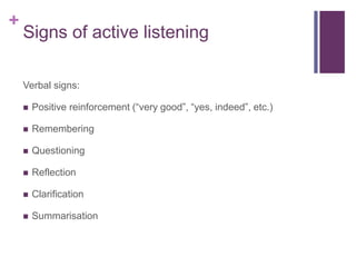 +
Signs of active listening
Verbal signs:
 Positive reinforcement (“very good”, “yes, indeed”, etc.)
 Remembering
 Questioning
 Reflection
 Clarification
 Summarisation
 