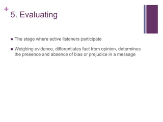 +
5. Evaluating
 The stage where active listeners participate
 Weighing evidence, differentiates fact from opinion, determines
the presence and absence of bias or prejudice in a message
 