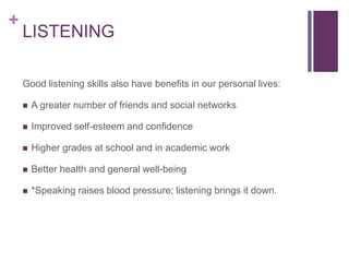+
LISTENING
Good listening skills also have benefits in our personal lives:
 A greater number of friends and social networks
 Improved self-esteem and confidence
 Higher grades at school and in academic work
 Better health and general well-being
 *Speaking raises blood pressure; listening brings it down.
 