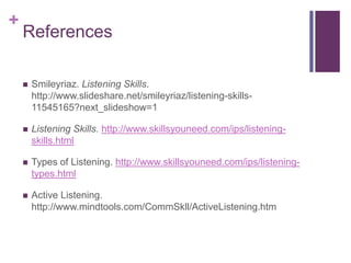 +
References
 Smileyriaz. Listening Skills.
http://www.slideshare.net/smileyriaz/listening-skills-
11545165?next_slideshow=1
 Listening Skills. http://www.skillsyouneed.com/ips/listening-
skills.html
 Types of Listening. http://www.skillsyouneed.com/ips/listening-
types.html
 Active Listening.
http://www.mindtools.com/CommSkll/ActiveListening.htm
 