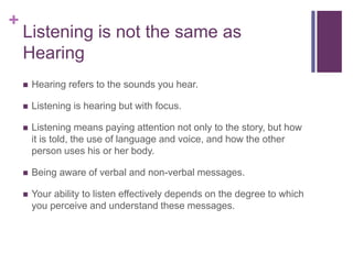 +
Listening is not the same as
Hearing
 Hearing refers to the sounds you hear.
 Listening is hearing but with focus.
 Listening means paying attention not only to the story, but how
it is told, the use of language and voice, and how the other
person uses his or her body.
 Being aware of verbal and non-verbal messages.
 Your ability to listen effectively depends on the degree to which
you perceive and understand these messages.
 