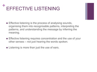 +
EFFECTIVE LISTENING
 Effective listening is the process of analysing sounds,
organising them into recognisable patterns, interpreting the
patterns, and understanding the message by inferring the
meaning.
 Effective listening requires concentration and the use of your
other senses – not just hearing the words spoken.
 Listening is more than just the use of ears.
 