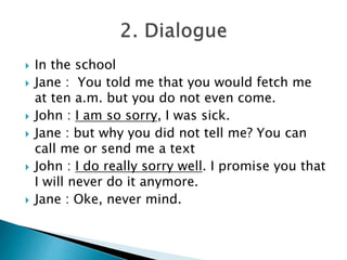  In the school
Jane : You told me that you would fetch me
at ten a.m. but you do not even come.
John : I am so sorry, I was sick.
Jane : but why you did not tell me? You can
call me or send me a text
John : I do really sorry well. I promise you that
I will never do it anymore.
Jane : Oke, never mind.