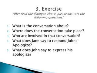 1. What is the conversation about?
2. Where does the conversation take place?
3. Who are involved in that conversation?
4. What does Jane say to respond Johns’
Apologize?
5. What does John say to express his
apologize?
