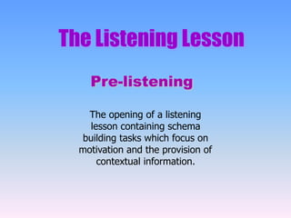 The Listening Lesson
Pre-listening
The opening of a listening
lesson containing schema
building tasks which focus on
motivation and the provision of
contextual information.
 