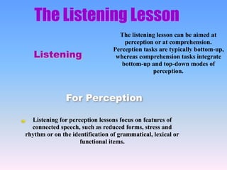 The Listening Lesson
Listening
Listening for perception lessons focus on features of
connected speech, such as reduced forms, stress and
rhythm or on the identification of grammatical, lexical or
functional items.
For Perception
The listening lesson can be aimed at
perception or at comprehension.
Perception tasks are typically bottom-up,
whereas comprehension tasks integrate
bottom-up and top-down modes of
perception.
 