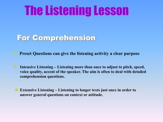 The Listening Lesson
Preset Questions can give the listening activity a clear purpose
Extensive Listening – Listening to longer texts just once in order to
answer general questions on context or attitude.
For Comprehension
Intensive Listening – Listening more than once to adjust to pitch, speed,
voice quality, accent of the speaker. The aim is often to deal with detailed
comprehension questions.
 