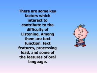There are some key
factors which
interact to
contribute to the
difficulty of
Listening. Among
them are text
function, text
features, processing
load, and some of
the features of oral
language.
 