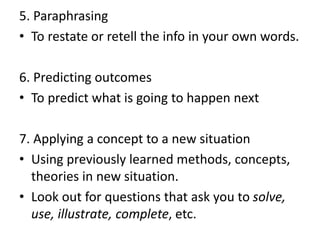 5. Paraphrasing
• To restate or retell the info in your own words.
6. Predicting outcomes
• To predict what is going to happen next
7. Applying a concept to a new situation
• Using previously learned methods, concepts,
theories in new situation.
• Look out for questions that ask you to solve,
use, illustrate, complete, etc.
 