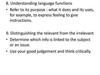 8. Understanding language functions
• Refer to its purpose : what it does and its uses,
for example, to express feeling to give
instructions.
9. Distinguishing the relevant from the irrelevant
• Determine which info is linked to the subject
or an issue.
• Use your good judgement and think critically.
 