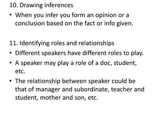 10. Drawing inferences
• When you infer you form an opinion or a
conclusion based on the fact or info given.
11. Identifying roles and relationships
• Different speakers have different roles to play.
• A speaker may play a role of a doc, student,
etc.
• The relationship between speaker could be
that of manager and subordinate, teacher and
student, mother and son, etc.
 