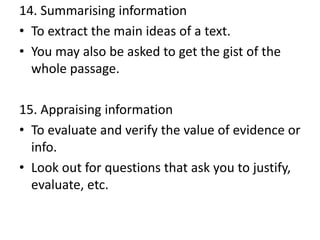 14. Summarising information
• To extract the main ideas of a text.
• You may also be asked to get the gist of the
whole passage.
15. Appraising information
• To evaluate and verify the value of evidence or
info.
• Look out for questions that ask you to justify,
evaluate, etc.
 