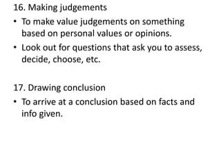 16. Making judgements
• To make value judgements on something
based on personal values or opinions.
• Look out for questions that ask you to assess,
decide, choose, etc.
17. Drawing conclusion
• To arrive at a conclusion based on facts and
info given.
 