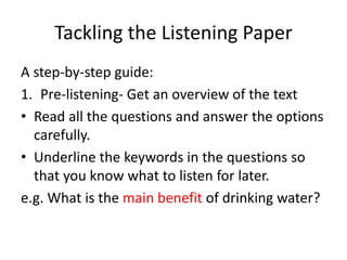 Tackling the Listening Paper
A step-by-step guide:
1. Pre-listening- Get an overview of the text
• Read all the questions and answer the options
carefully.
• Underline the keywords in the questions so
that you know what to listen for later.
e.g. What is the main benefit of drinking water?
 