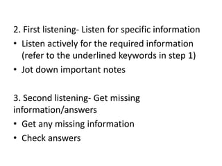 2. First listening- Listen for specific information
• Listen actively for the required information
(refer to the underlined keywords in step 1)
• Jot down important notes
3. Second listening- Get missing
information/answers
• Get any missing information
• Check answers
 
