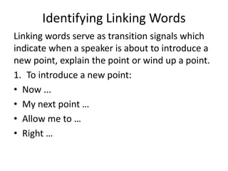 Identifying Linking Words
Linking words serve as transition signals which
indicate when a speaker is about to introduce a
new point, explain the point or wind up a point.
1. To introduce a new point:
• Now ...
• My next point …
• Allow me to …
• Right …
 