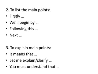 2. To list the main points:
• Firstly …
• We’ll begin by …
• Following this …
• Next …
3. To explain main points:
• It means that …
• Let me explain/clarify …
• You must understand that …
 