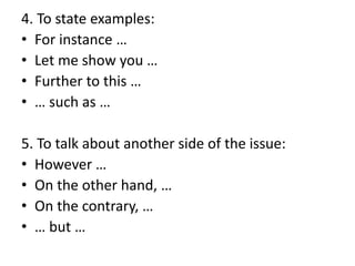 4. To state examples:
• For instance …
• Let me show you …
• Further to this …
• … such as …
5. To talk about another side of the issue:
• However …
• On the other hand, …
• On the contrary, …
• … but …
 