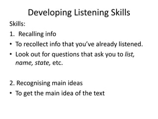 Developing Listening Skills
Skills:
1. Recalling info
• To recollect info that you’ve already listened.
• Look out for questions that ask you to list,
name, state, etc.
2. Recognising main ideas
• To get the main idea of the text
 
