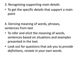 3. Recognising supporting main details
• To get the specific details that support a main
point
4. Deriving meaning of words, phrases,
sentences from text
• To infer and elicit the meaning of words,
sentences based on situations and examples
presented in the text.
• Look out for questions that ask you to provide
definitions, restate in your own words.
 