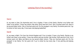 Listening (Text of the recording )
Text A
Hi, my name is Jane. I’m Australian and I live in Sydney. I have a little family. Charles is my father and
Janet is my mother. I have two sisters. My sister Olivia was born first. She is sixteen years old. Anna is
my second eldest sister. She is fourteen years old. I’m the youngest in my family. I’m eleven years old. I go
to school on feet every day. I love music and playing basketball.
Text B
Hi, my name is Matt. I’m from the United Kingdom and I live in London. I have a big family. Charles is my
father and Janet is my mother. I have two sisters and one brother. My brother John was born first. He is
sixteen years old. Mary and Maria are my second eldest sisters. They are fourteen years old. I’m the
youngest in my family. I’m ten years old. I go to school by bus every day. I love painting and playing
football.
 