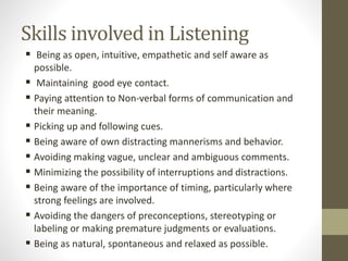 Skills involved in Listening
 Being as open, intuitive, empathetic and self aware as
possible.
 Maintaining good eye contact.
 Paying attention to Non-verbal forms of communication and
their meaning.
 Picking up and following cues.
 Being aware of own distracting mannerisms and behavior.
 Avoiding making vague, unclear and ambiguous comments.
 Minimizing the possibility of interruptions and distractions.
 Being aware of the importance of timing, particularly where
strong feelings are involved.
 Avoiding the dangers of preconceptions, stereotyping or
labeling or making premature judgments or evaluations.
 Being as natural, spontaneous and relaxed as possible.
 