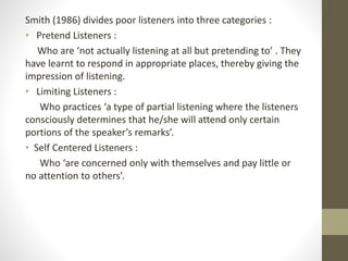 Smith (1986) divides poor listeners into three categories :
• Pretend Listeners :
Who are ‘not actually listening at all but pretending to’ . They
have learnt to respond in appropriate places, thereby giving the
impression of listening.
• Limiting Listeners :
Who practices ‘a type of partial listening where the listeners
consciously determines that he/she will attend only certain
portions of the speaker’s remarks’.
• Self Centered Listeners :
Who ‘are concerned only with themselves and pay little or
no attention to others’.
 
