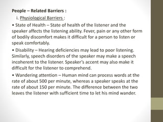 People – Related Barriers :
i. Physiological Barriers :
• State of Health – State of health of the listener and the
speaker affects the listening ability. Fever, pain or any other form
of bodily discomfort makes it difficult for a person to listen or
speak comfortably.
• Disability – Hearing deficiencies may lead to poor listening.
Similarly, speech disorders of the speaker may make a speech
incoherent to the listener. Speaker’s accent may also make it
difficult for the listener to comprehend.
• Wandering attention – Human mind can process words at the
rate of about 500 per minute, whereas a speaker speaks at the
rate of about 150 per minute. The difference between the two
leaves the listener with sufficient time to let his mind wander.
 
