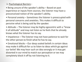 ii. Psychological Barriers :
• Being unsure of the speaker’s ability – Based on past
experience or inputs from sources, the listener may have a
preconceived notion of the speaker’s ability.
• Personal anxiety – Sometimes the listener is preoccupied with
personal concerns and anxieties. This makes it difficult to
perceive what is being said by the speaker.
• Attitude – The listener may be highly egocentric with a “know
it all attitude” and may not listen as he feels that he already
knows what the listener has to say.
• Impatience – The listener may not have patience to wait for
the other person to finish what he has to say.
• Emotional blocks – Our deep seated beliefs in certain ideas
may make it difficult for us to listen to ideas which go against
our belief. We may hear such an idea wrongly or it may get
distorted in our mind to match our perception or we may
completely block it off by not listening to it.
 
