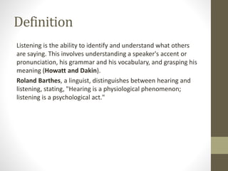 Definition
Listening is the ability to identify and understand what others
are saying. This involves understanding a speaker's accent or
pronunciation, his grammar and his vocabulary, and grasping his
meaning (Howatt and Dakin).
Roland Barthes, a linguist, distinguishes between hearing and
listening, stating, "Hearing is a physiological phenomenon;
listening is a psychological act."
 